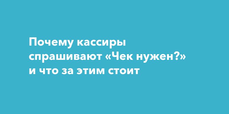 Почему кассиры спрашивают «Чек нужен?» и что за этим стоит Почему кассиры спрашивают «Чек нужен?» и что за этим стоит